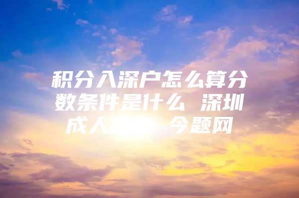 积分入深户怎么算分数条件是什么 深圳成人高考 今题网