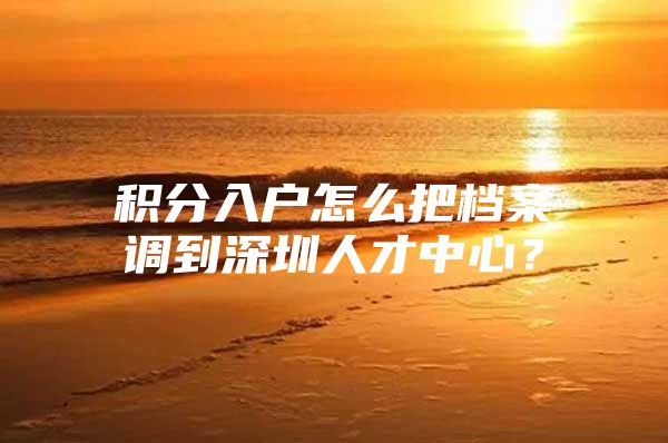 积分入户怎么把档案调到深圳人才中心？