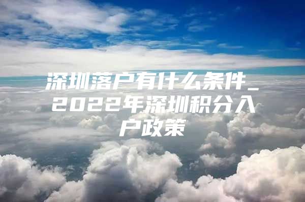 深圳落户有什么条件_2022年深圳积分入户政策