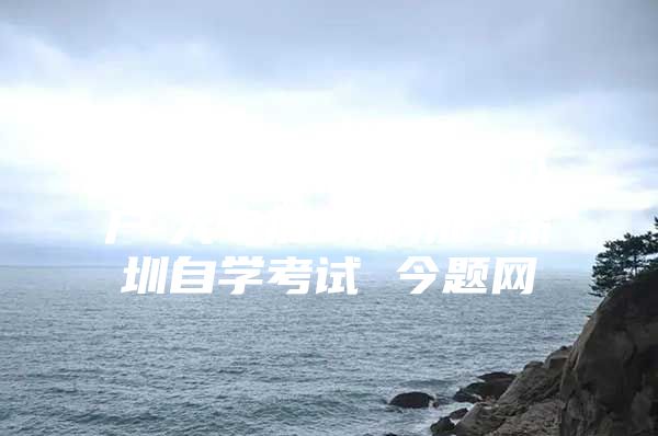 学历提升　深圳积分入户　大专加　本科加 深圳自学考试 今题网
