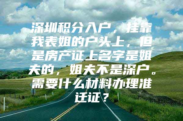 深圳积分入户，挂靠我表姐的户头上，但是房产证上名字是姐夫的，姐夫不是深户。需要什么材料办理准迁证？