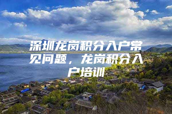 深圳龙岗积分入户常见问题，龙岗积分入户培训