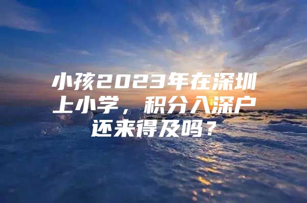 小孩2023年在深圳上小学，积分入深户还来得及吗？