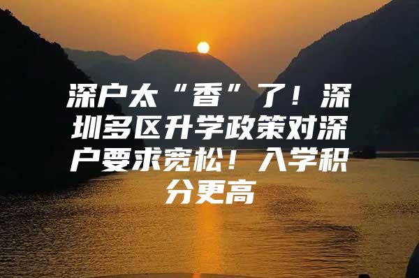 深户太“香”了！深圳多区升学政策对深户要求宽松！入学积分更高
