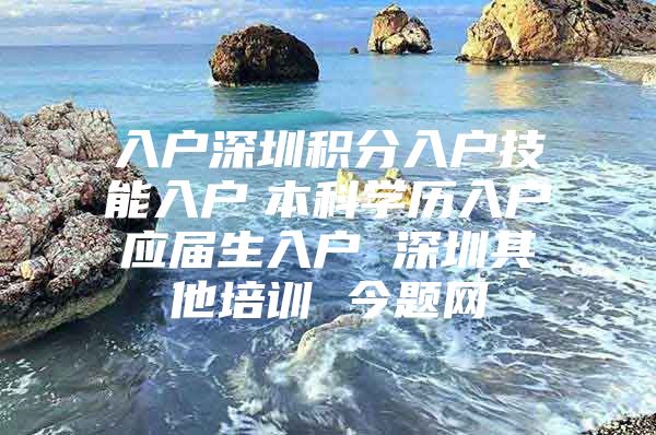 入户深圳积分入户技能入户　本科学历入户　应届生入户 深圳其他培训 今题网