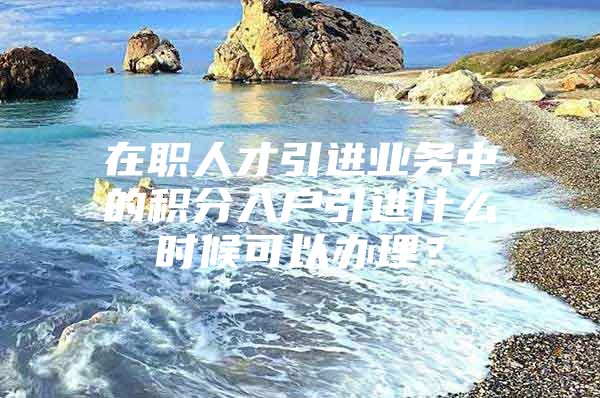 在职人才引进业务中的积分入户引进什么时候可以办理？