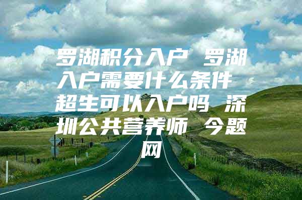 罗湖积分入户 罗湖入户需要什么条件 超生可以入户吗 深圳公共营养师 今题网