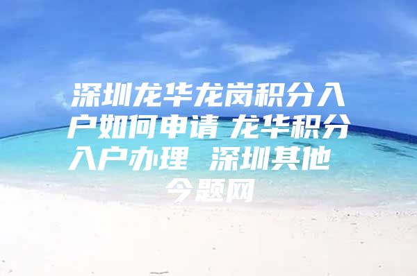 深圳龙华龙岗积分入户如何申请　龙华积分入户办理 深圳其他 今题网