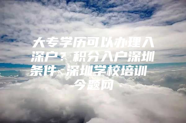 大专学历可以办理入深户？积分入户深圳条件 深圳学校培训 今题网