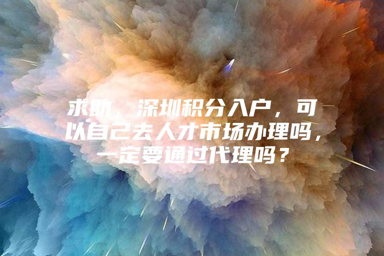 求助，深圳积分入户，可以自己去人才市场办理吗，一定要通过代理吗？