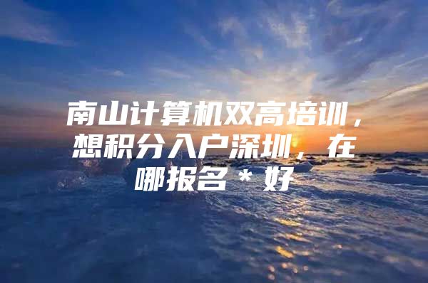 南山计算机双高培训，想积分入户深圳，在哪报名＊好