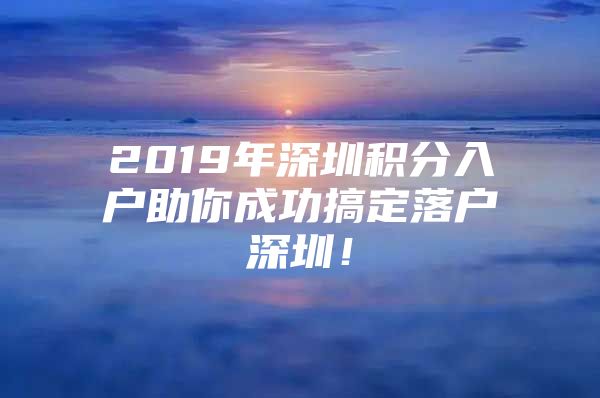 2019年深圳积分入户助你成功搞定落户深圳！