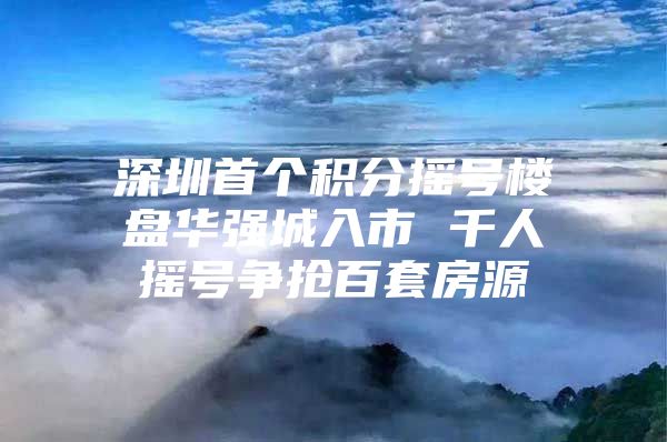 深圳首个积分摇号楼盘华强城入市 千人摇号争抢百套房源