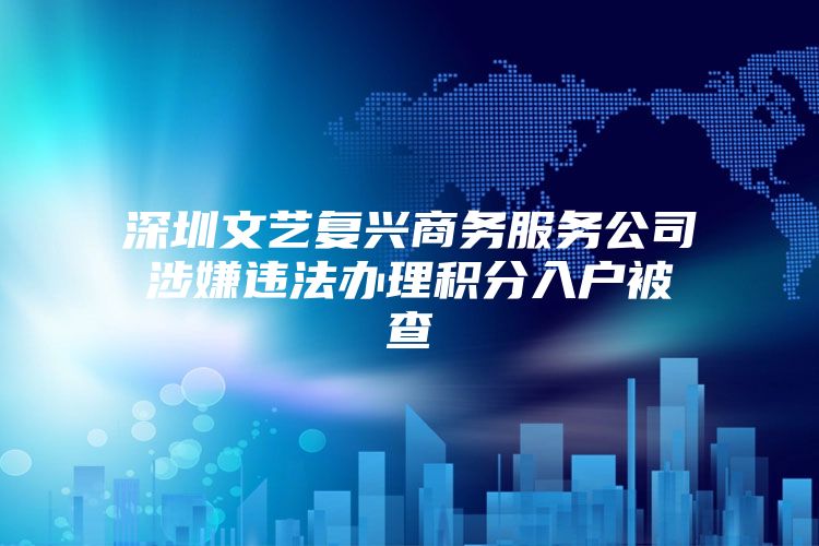 深圳文艺复兴商务服务公司涉嫌违法办理积分入户被查