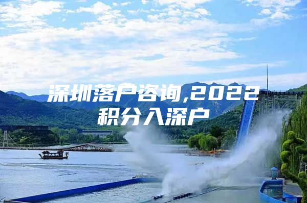 深圳落户咨询,2022积分入深户