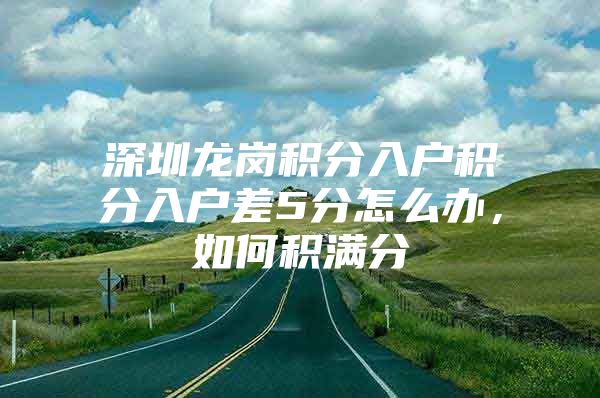 深圳龙岗积分入户积分入户差5分怎么办，如何积满分